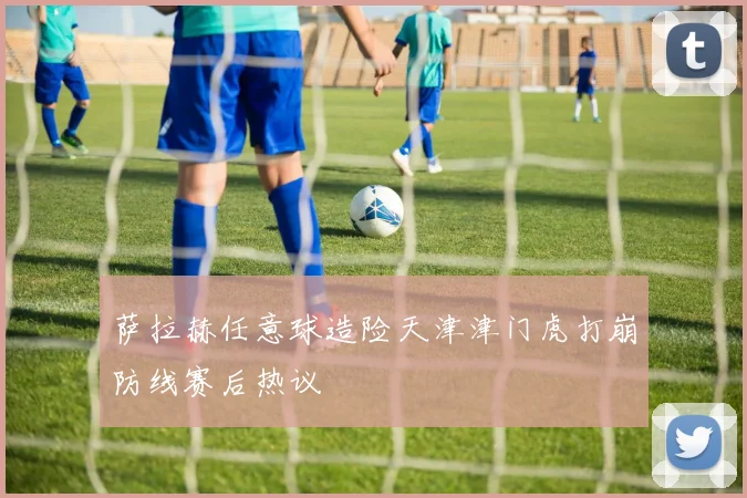 萨拉赫任意球造险天津津门虎打崩防线赛后热议