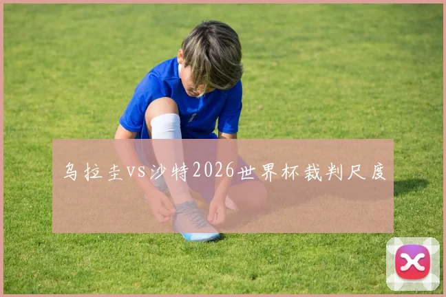 乌拉圭vs沙特2026世界杯裁判尺度