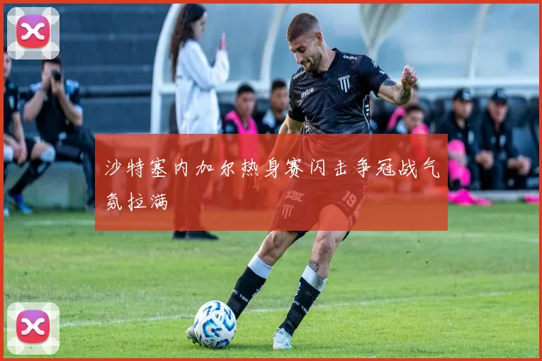 沙特塞内加尔热身赛闪击争冠战气氛拉满