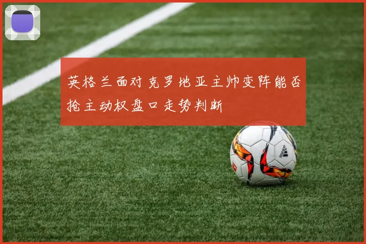英格兰面对克罗地亚主帅变阵能否抢主动权盘口走势判断