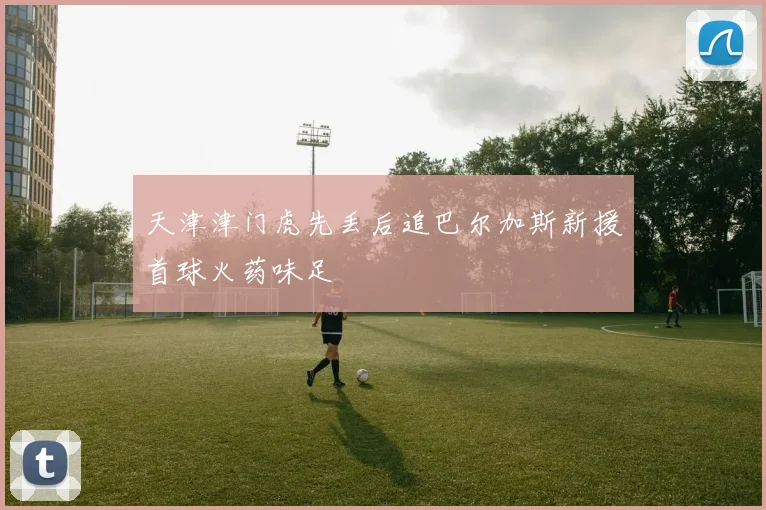 天津津门虎先丢后追巴尔加斯新援首球火药味足