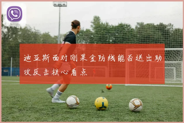 迪亚斯面对刚果金防线能否送出助攻反击核心看点