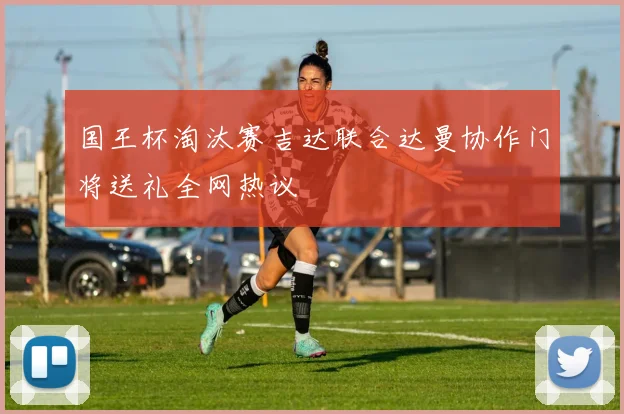 国王杯淘汰赛吉达联合达曼协作门将送礼全网热议
