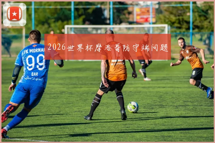 2026世界杯摩洛哥防守端问题