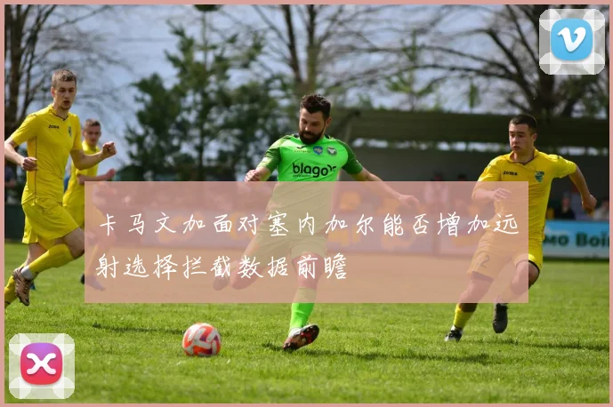 卡马文加面对塞内加尔能否增加远射选择拦截数据前瞻