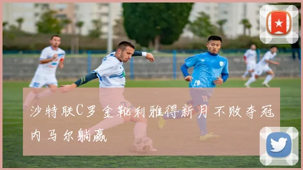 沙特联C罗金靴利雅得新月不败夺冠内马尔躺赢