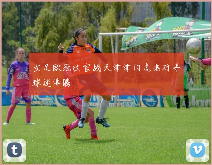 女足欧冠收官战天津津门虎老对手球迷沸腾