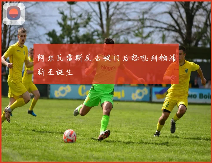 阿尔瓦雷斯反击破门后怒吼利物浦新王诞生
