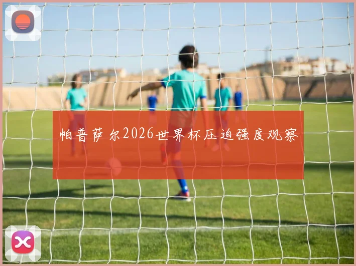 帕普萨尔2026世界杯压迫强度观察