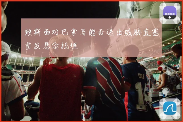 赖斯面对巴拿马能否送出威胁直塞首发悬念梳理
