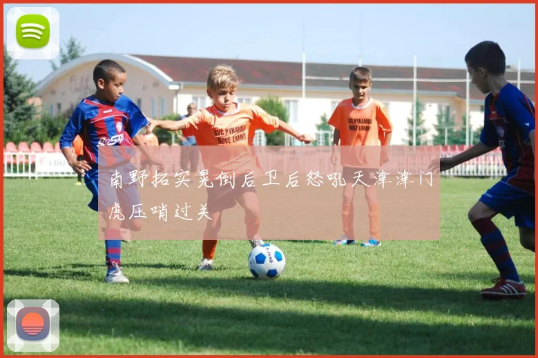 南野拓实晃倒后卫后怒吼天津津门虎压哨过关