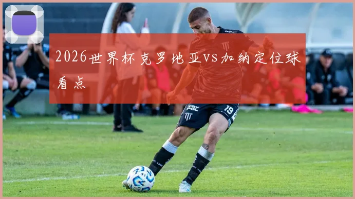2026世界杯克罗地亚vs加纳定位球看点