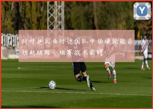 科特迪瓦面对德国队中场逼抢能否切断线路小组赛战术前瞻