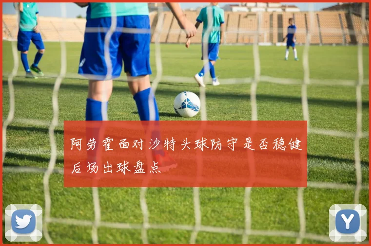 阿劳霍面对沙特头球防守是否稳健后场出球盘点