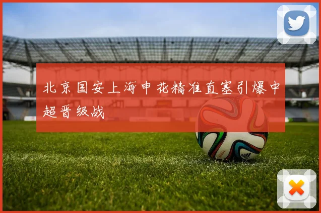 北京国安上海申花精准直塞引爆中超晋级战