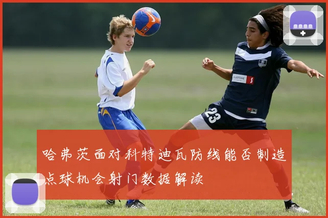 哈弗茨面对科特迪瓦防线能否制造点球机会射门数据解读