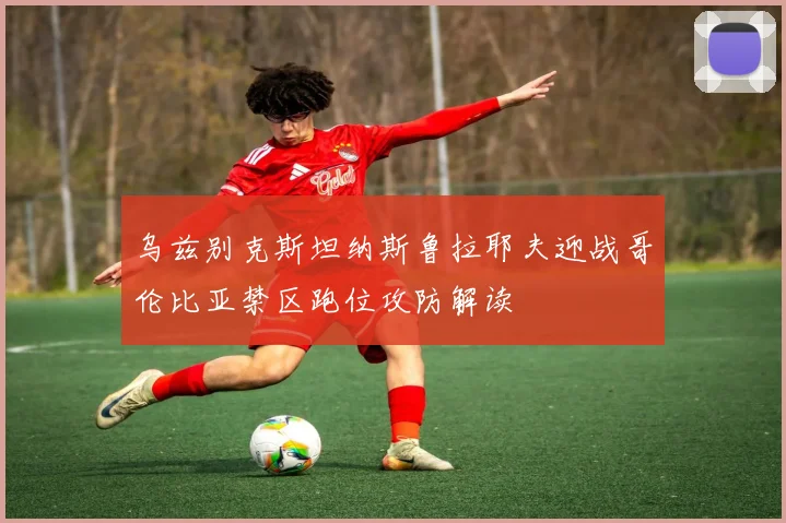 乌兹别克斯坦纳斯鲁拉耶夫迎战哥伦比亚禁区跑位攻防解读