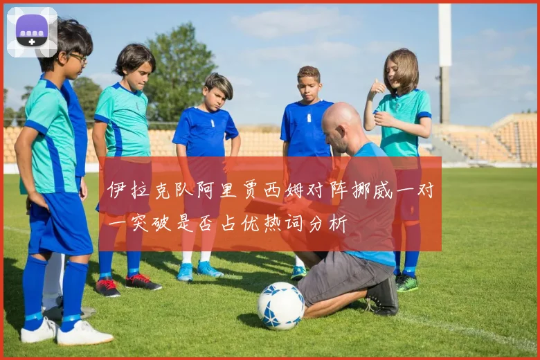 伊拉克队阿里贾西姆对阵挪威一对一突破是否占优热词分析