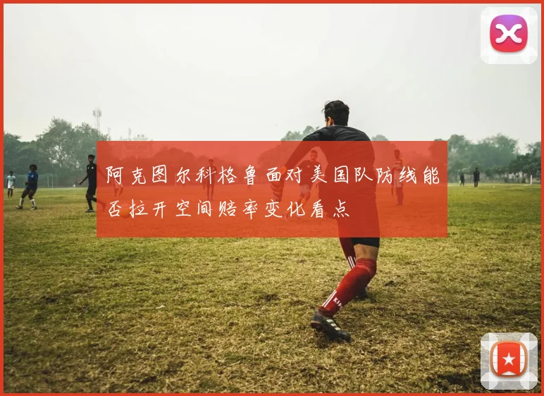 阿克图尔科格鲁面对美国队防线能否拉开空间赔率变化看点