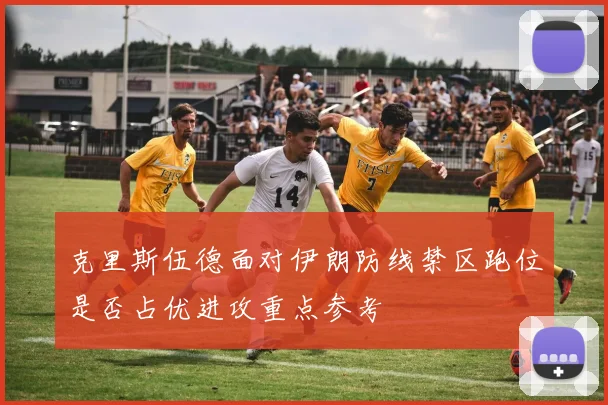 克里斯伍德面对伊朗防线禁区跑位是否占优进攻重点参考