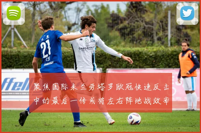 聚焦国际米兰劳塔罗欧冠快速反击中的最后一传或将左右阵地战效率
