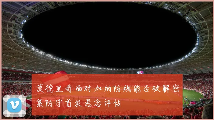 莫德里奇面对加纳防线能否破解密集防守首发悬念评估
