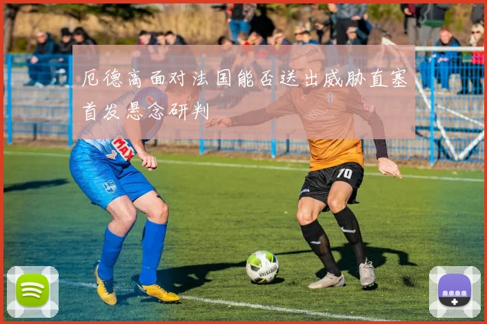 厄德高面对法国能否送出威胁直塞首发悬念研判