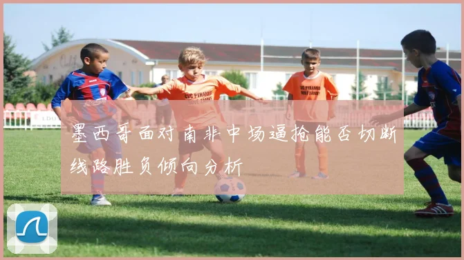 墨西哥面对南非中场逼抢能否切断线路胜负倾向分析