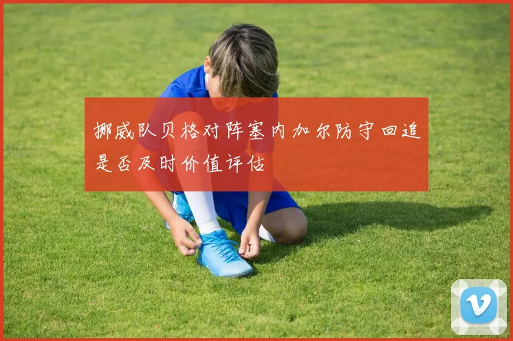 挪威队贝格对阵塞内加尔防守回追是否及时价值评估