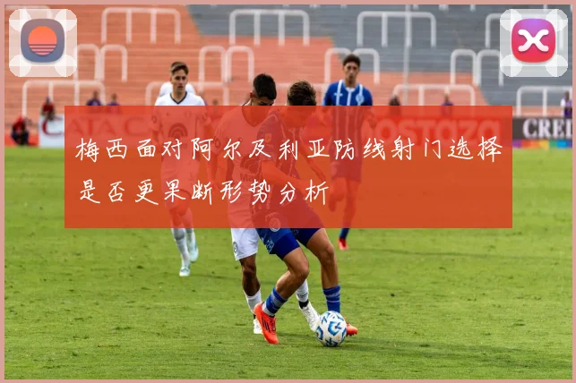 梅西面对阿尔及利亚防线射门选择是否更果断形势分析