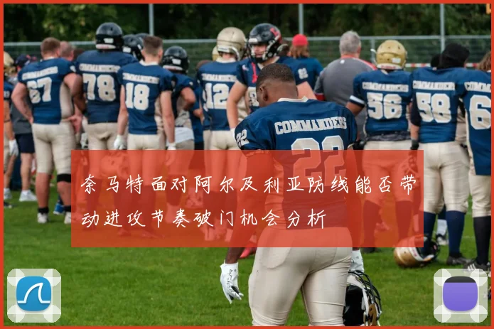 奈马特面对阿尔及利亚防线能否带动进攻节奏破门机会分析