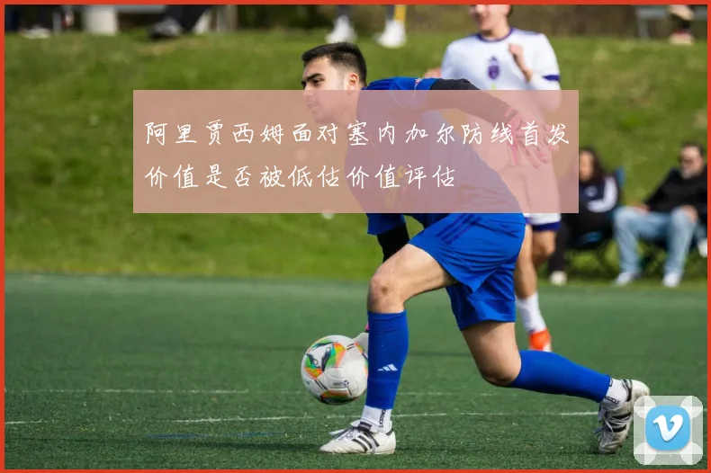 阿里贾西姆面对塞内加尔防线首发价值是否被低估价值评估