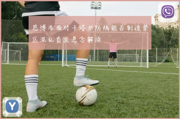 恩博洛面对卡塔尔防线能否制造禁区混乱首发悬念解读