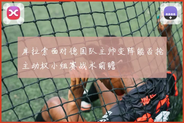 库拉索面对德国队主帅变阵能否抢主动权小组赛战术前瞻