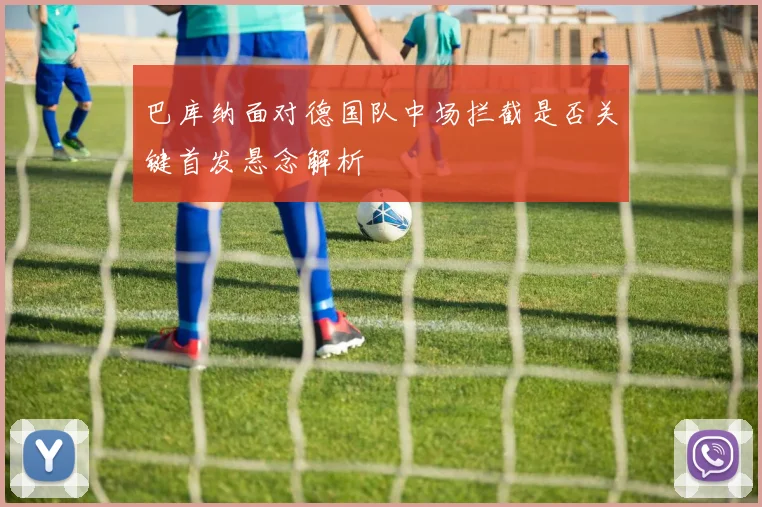 巴库纳面对德国队中场拦截是否关键首发悬念解析