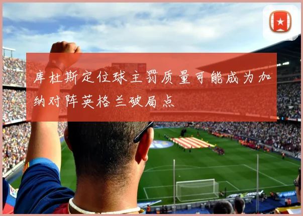 库杜斯定位球主罚质量可能成为加纳对阵英格兰破局点
