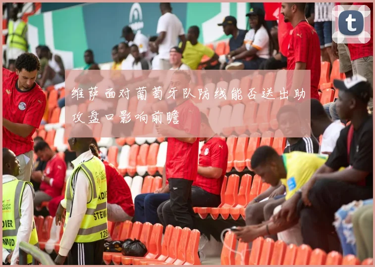 维萨面对葡萄牙队防线能否送出助攻盘口影响前瞻