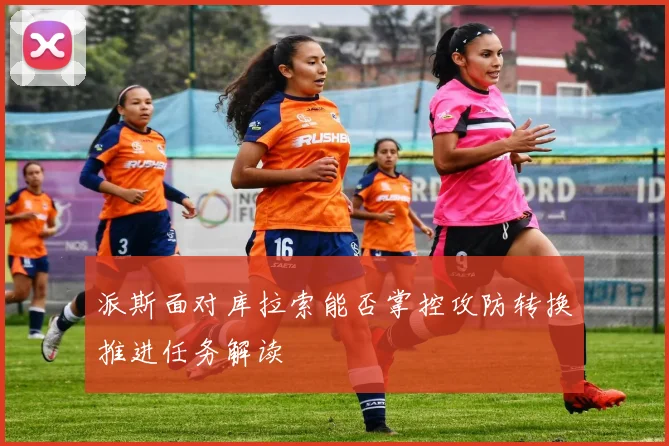 派斯面对库拉索能否掌控攻防转换推进任务解读