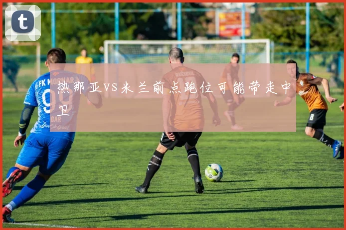 热那亚vs米兰前点跑位可能带走中卫