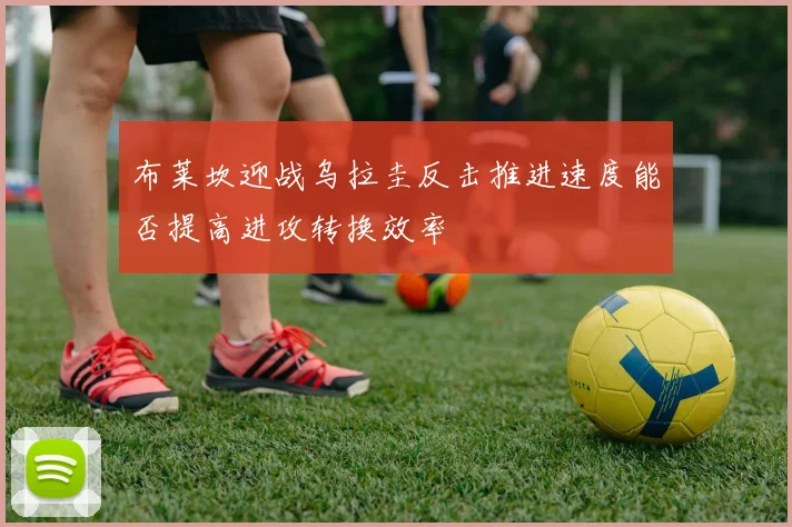 布莱坎迎战乌拉圭反击推进速度能否提高进攻转换效率