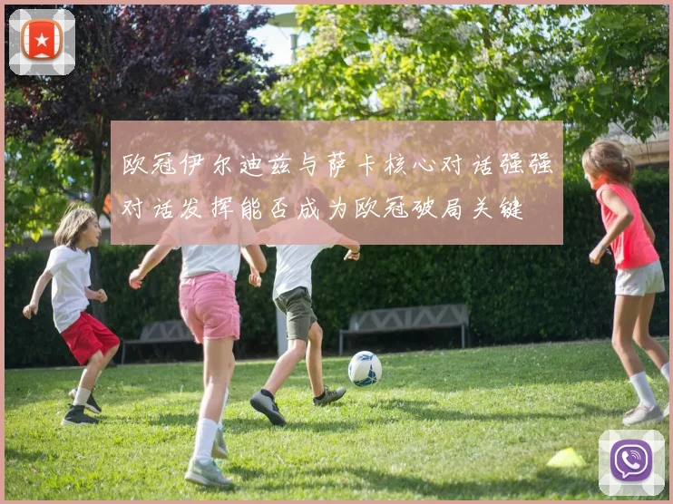 欧冠伊尔迪兹与萨卡核心对话强强对话发挥能否成为欧冠破局关键