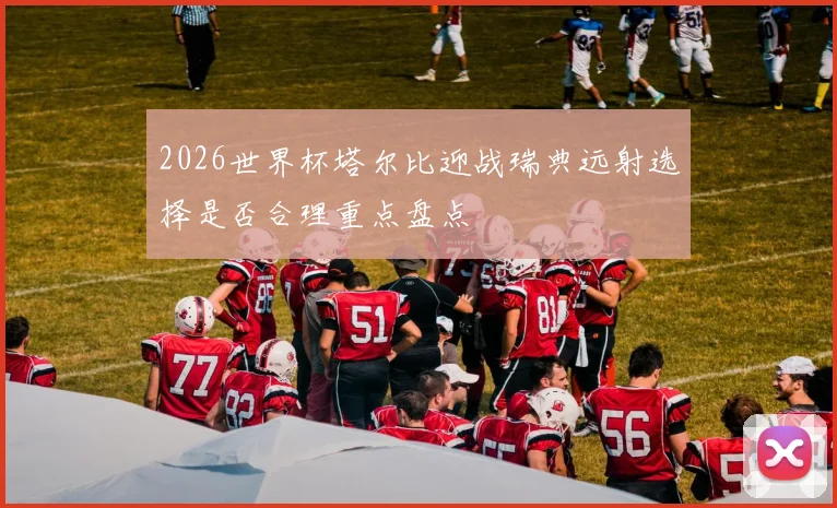 2026世界杯塔尔比迎战瑞典远射选择是否合理重点盘点