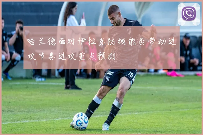 哈兰德面对伊拉克防线能否带动进攻节奏进攻重点预测