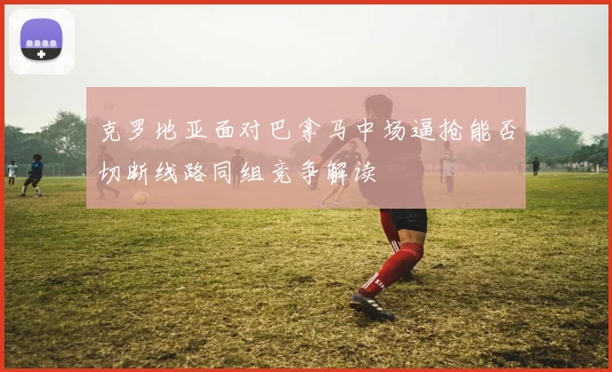 克罗地亚面对巴拿马中场逼抢能否切断线路同组竞争解读