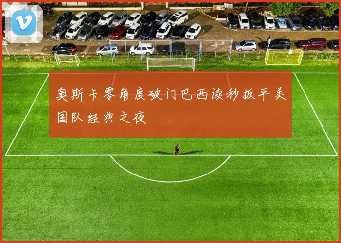 奥斯卡零角度破门巴西读秒扳平美国队经典之夜