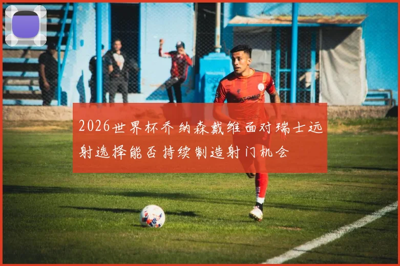 2026世界杯乔纳森戴维面对瑞士远射选择能否持续制造射门机会